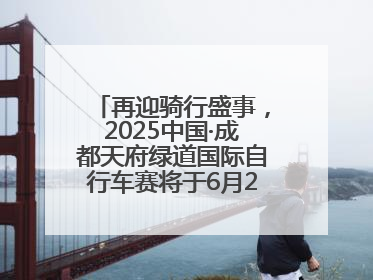 再迎骑行盛事，2025中国·成都天府绿道国际自行车赛将于6月28~29日举办