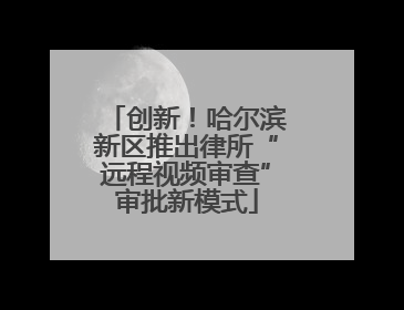创新！哈尔滨新区推出律所“远程视频审查”审批新模式