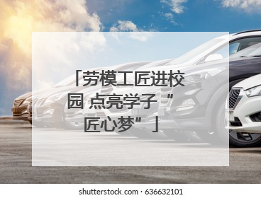劳模工匠进校园 点亮学子“匠心梦”