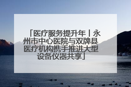 医疗服务提升年丨永州市中心医院与双牌县医疗机构携手推进大型设备仪器共享