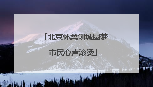 北京怀柔创城圆梦 市民心声滚烫