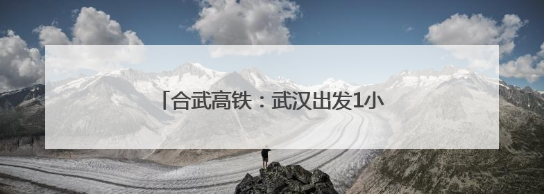 合武高铁：武汉出发1小时到合肥3小时到上海
