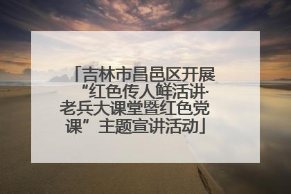 吉林市昌邑区开展“红色传人鲜活讲·老兵大课堂暨红色党课”主题宣讲活动