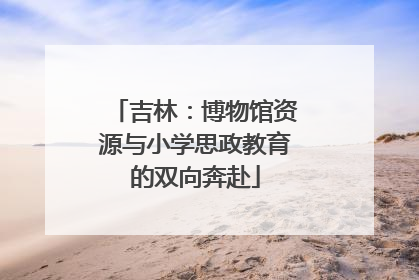 吉林：博物馆资源与小学思政教育的双向奔赴