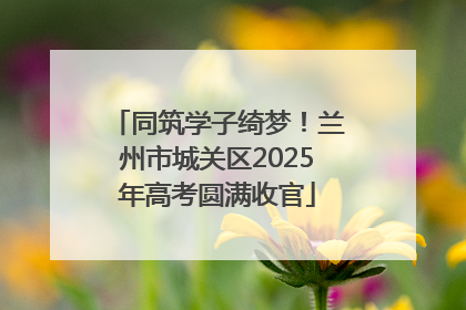 同筑学子绮梦！兰州市城关区2025年高考圆满收官