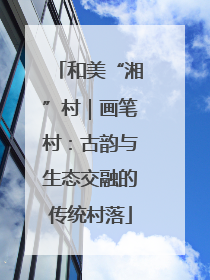 和美“湘”村｜画笔村：古韵与生态交融的传统村落