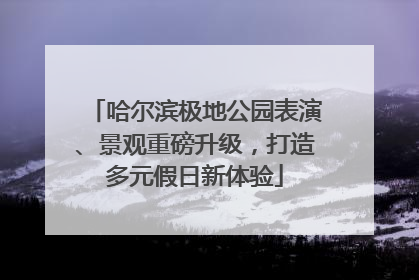 哈尔滨极地公园表演、景观重磅升级，打造多元假日新体验