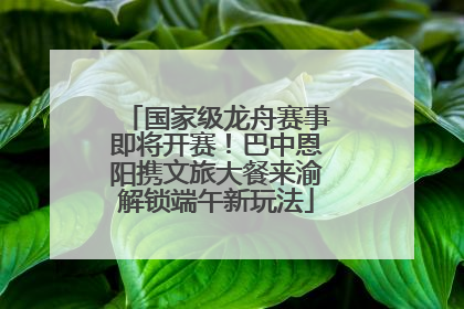 国家级龙舟赛事即将开赛！巴中恩阳携文旅大餐来渝解锁端午新玩法