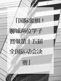 国际象棋！聊城两位学子晋级第十五届全国运动会决赛