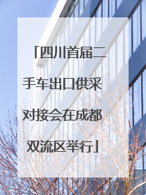四川首届二手车出口供采对接会在成都双流区举行