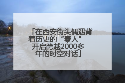 在西安街头偶遇背着历史的“秦人” 开启跨越2000多年的时空对话