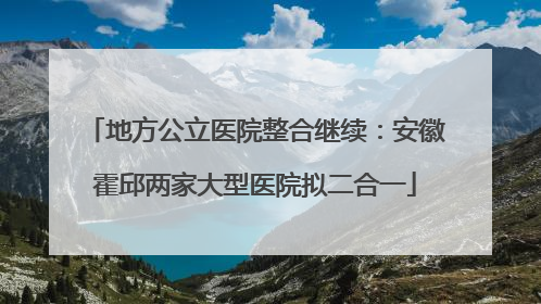 地方公立医院整合继续：安徽霍邱两家大型医院拟二合一