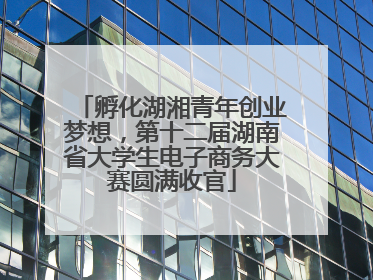 孵化湖湘青年创业梦想，第十二届湖南省大学生电子商务大赛圆满收官