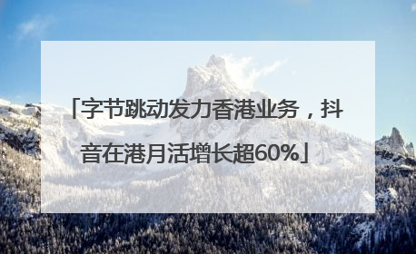 字节跳动发力香港业务，抖音在港月活增长超60%