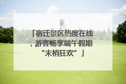 宿迁景区热度在线，游客畅享端午假期“末梢狂欢”