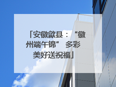 安徽歙县：“徽州端午锦” 多彩美好送祝福