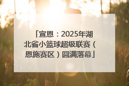 宣恩：2025年湖北省小篮球超级联赛（恩施赛区）圆满落幕