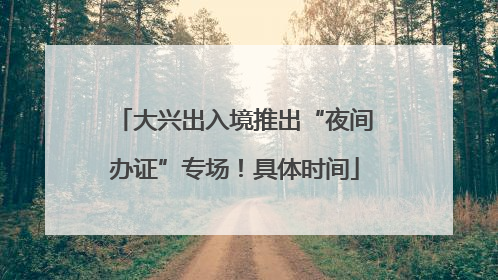 大兴出入境推出“夜间办证”专场！具体时间