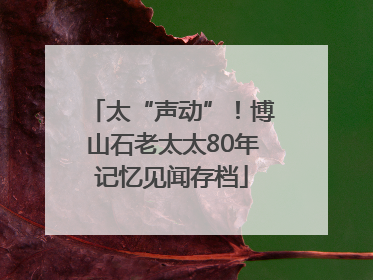 太“声动”！博山石老太太80年记忆见闻存档