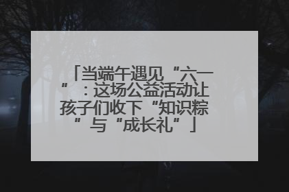 当端午遇见“六一”：这场公益活动让孩子们收下“知识粽”与“成长礼”
