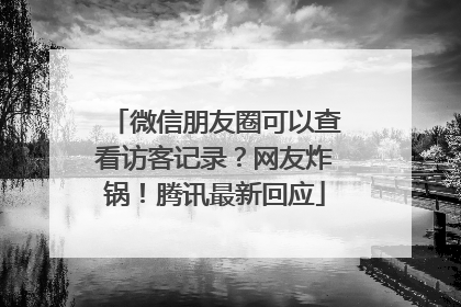 微信朋友圈可以查看访客记录？网友炸锅！腾讯最新回应