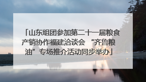 山东组团参加第二十一届粮食产销协作福建洽谈会 “齐鲁粮油”专场推介活动同步举办