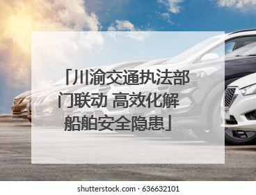 川渝交通执法部门联动 高效化解船舶安全隐患