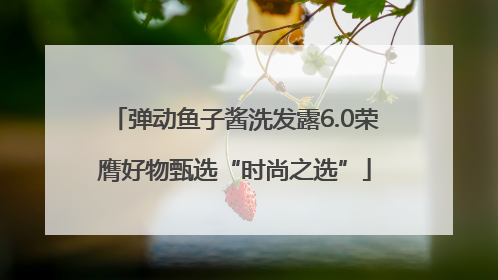 弹动鱼子酱洗发露6.0荣膺好物甄选“时尚之选”