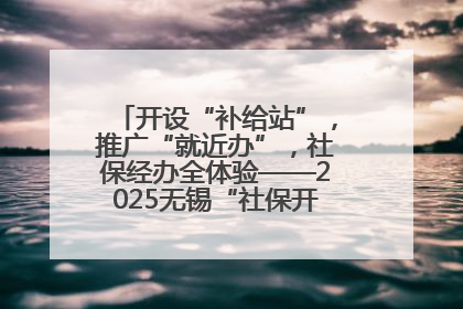 开设“补给站”，推广“就近办”，社保经办全体验——2025无锡“社保开放月”活动开启