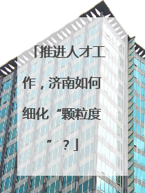 推进人才工作，济南如何细化“颗粒度”？