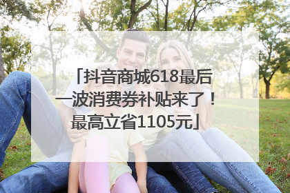 抖音商城618最后一波消费券补贴来了！最高立省1105元