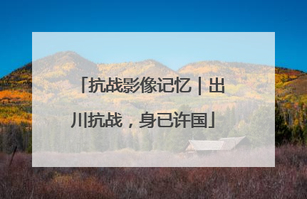 抗战影像记忆｜出川抗战，身已许国