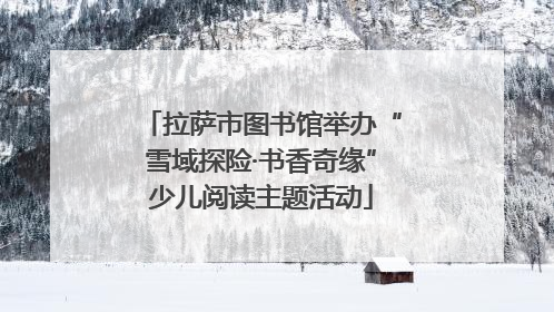 拉萨市图书馆举办“雪域探险·书香奇缘”少儿阅读主题活动