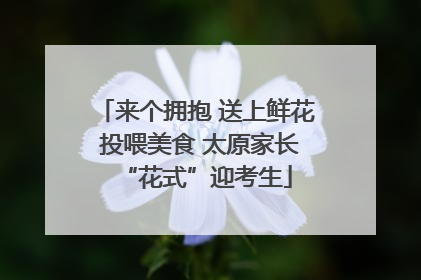 来个拥抱 送上鲜花 投喂美食 太原家长“花式”迎考生