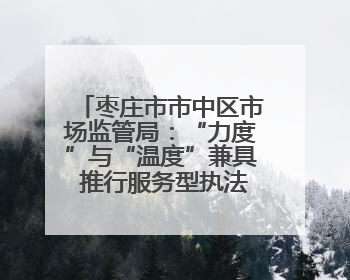 枣庄市市中区市场监管局：“力度”与“温度”兼具 推行服务型执法新范式