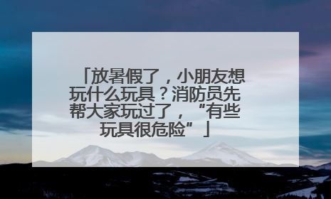 放暑假了，小朋友想玩什么玩具？消防员先帮大家玩过了，“有些玩具很危险”