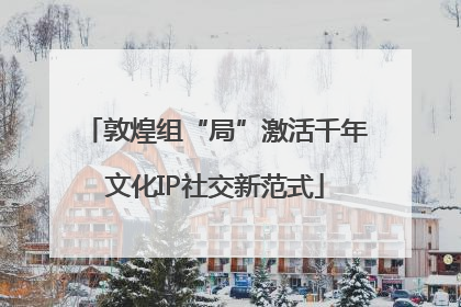 敦煌组“局”激活千年文化IP社交新范式