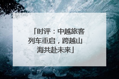 时评：中越旅客列车重启，跨越山海共赴未来