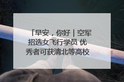 早安，你好｜空军招选女飞行学员 优秀者可获清北等高校“双学籍”