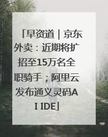 早资道｜京东外卖：近期将扩招至15万名全职骑手；阿里云发布通义灵码AI IDE