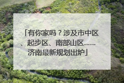 有你家吗？涉及市中区、起步区、南部山区……济南最新规划出炉