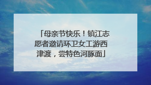 母亲节快乐！镇江志愿者邀请环卫女工游西津渡，尝特色河豚面