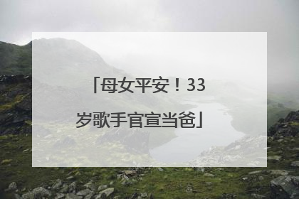 母女平安！33岁歌手官宣当爸