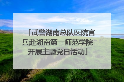武警湖南总队医院官兵赴湖南第一师范学院开展主题党日活动