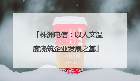 株洲电信：以人文温度浇筑企业发展之基