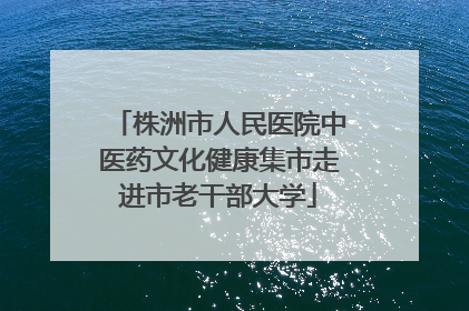 株洲市人民医院中医药文化健康集市走进市老干部大学