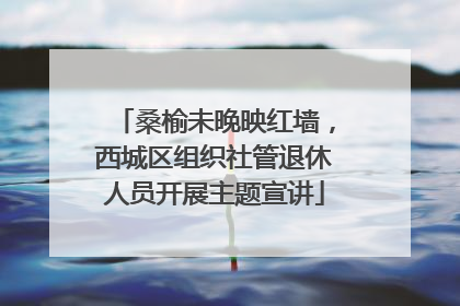 桑榆未晚映红墙，西城区组织社管退休人员开展主题宣讲