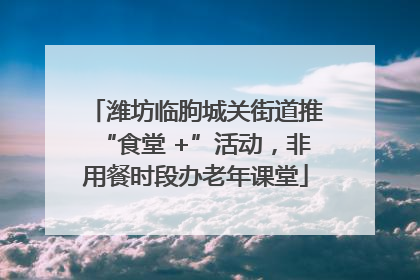 潍坊临朐城关街道推“食堂 +”活动，非用餐时段办老年课堂