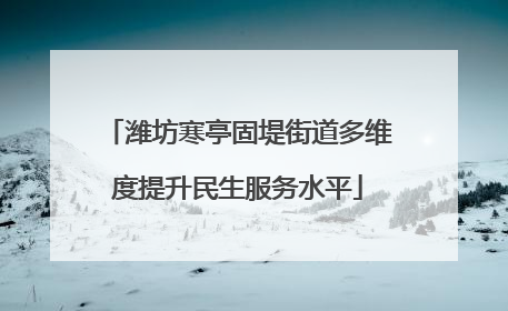 潍坊寒亭固堤街道多维度提升民生服务水平
