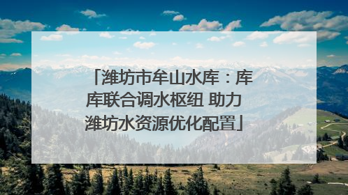 潍坊市牟山水库：库库联合调水枢纽 助力潍坊水资源优化配置